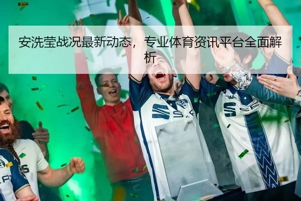 安洗莹战况最新动态，专业体育资讯平台全面解析